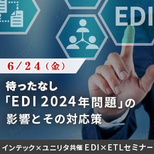 待ったなし！「EDI 2024年問題」の影響とその対応策　ユニリタ × インテック共催　～ EDI × ETLセミナー ～